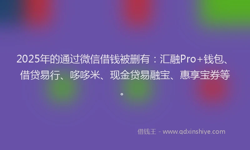 2025年的通过微信借钱被删有：汇融Pro+钱包、借贷易行、哆哆米、现金贷易融宝、惠享宝券等。
