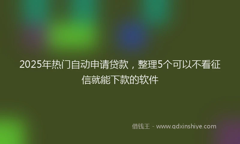 2025年热门自动申请贷款，整理5个可以不看征信就能下款的软件