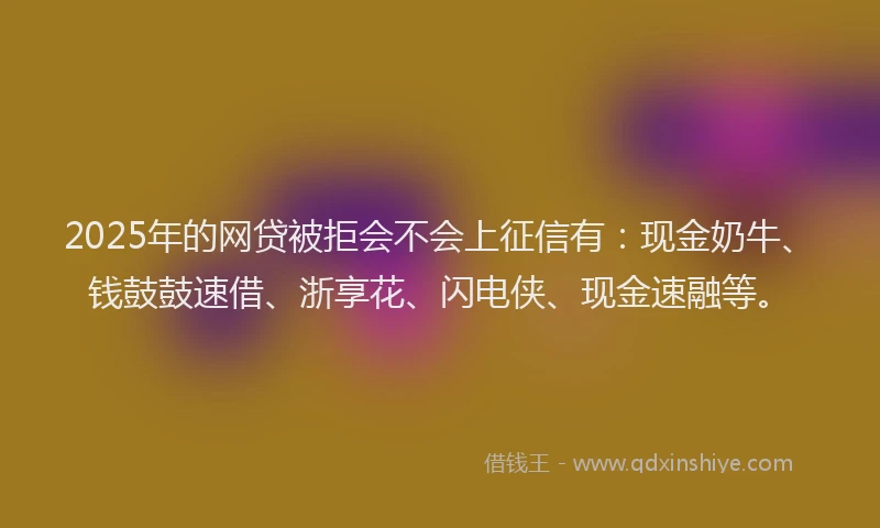 2025年的网贷被拒会不会上征信有：现金奶牛、钱鼓鼓速借、浙享花、闪电侠、现金速融等。