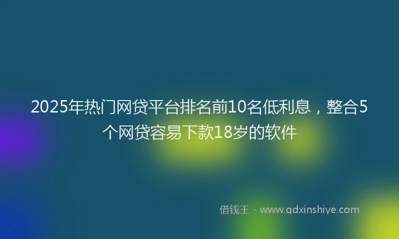 2025年热门网贷平台排名前10名低利息，整合5个网贷容易下款18岁的软件