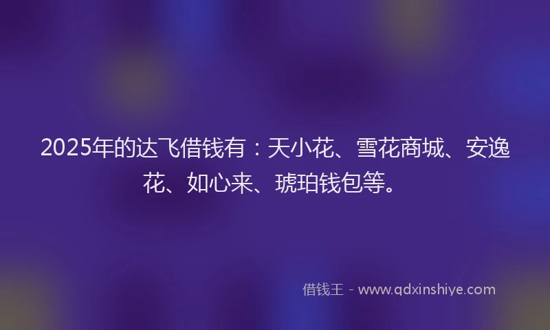 2025年的达飞借钱有：天小花、雪花商城、安逸花、如心来、琥珀钱包等。