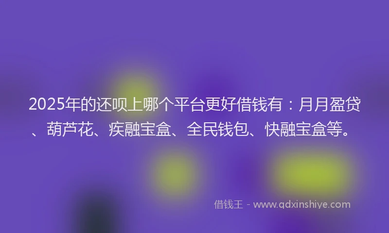 2025年的还呗上哪个平台更好借钱有：月月盈贷、葫芦花、疾融宝盒、全民钱包、快融宝盒等。