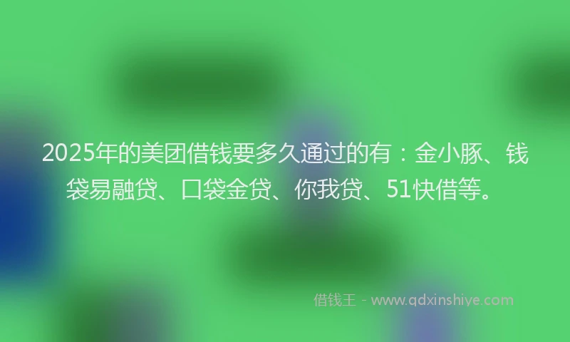 2025年的美团借钱要多久通过的有：金小豚、钱袋易融贷、口袋金贷、你我贷、51快借等。