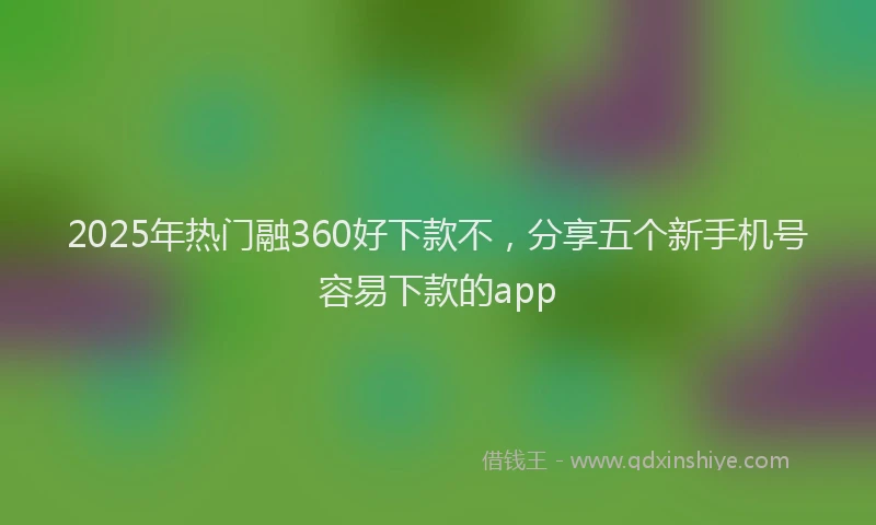 2025年热门融360好下款不，分享五个新手机号容易下款的app