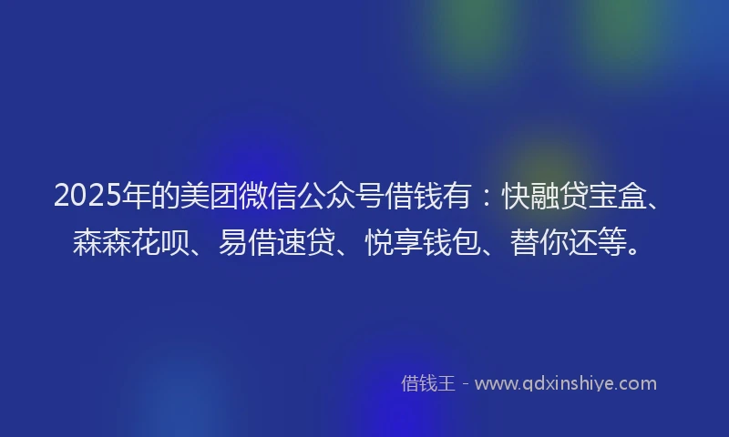 2025年的美团微信公众号借钱有：快融贷宝盒、森森花呗、易借速贷、悦享钱包、替你还等。