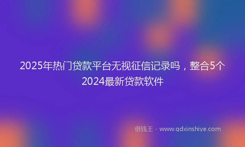 2025年热门贷款平台无视征信记录吗，整合5个2024最新贷款软件
