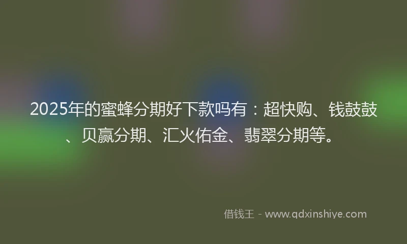 2025年的蜜蜂分期好下款吗有：超快购、钱鼓鼓、贝赢分期、汇火佑金、翡翠分期等。