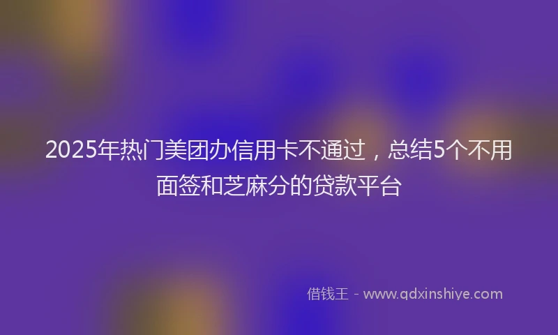 2025年热门美团办信用卡不通过，总结5个不用面签和芝麻分的贷款平台
