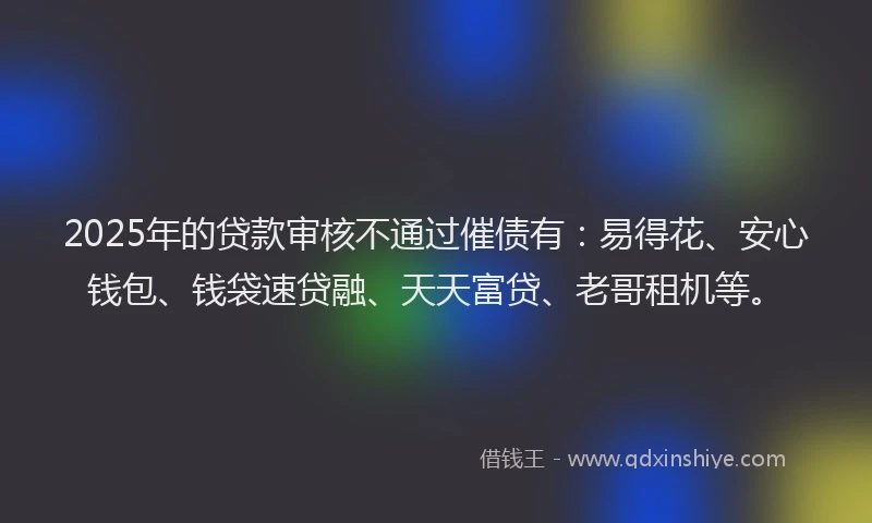 2025年的贷款审核不通过催债有：易得花、安心钱包、钱袋速贷融、天天富贷、老哥租机等。