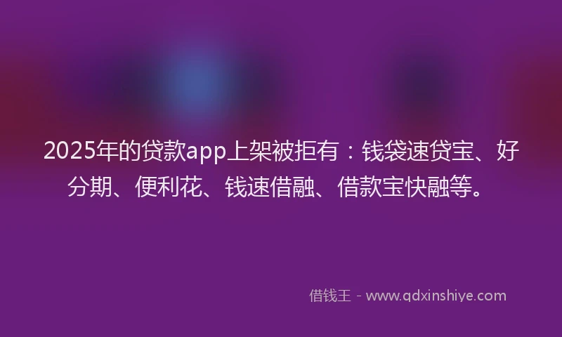 2025年的贷款app上架被拒有：钱袋速贷宝、好分期、便利花、钱速借融、借款宝快融等。