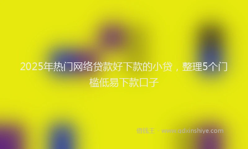 2025年热门网络贷款好下款的小贷，整理5个门槛低易下款口子