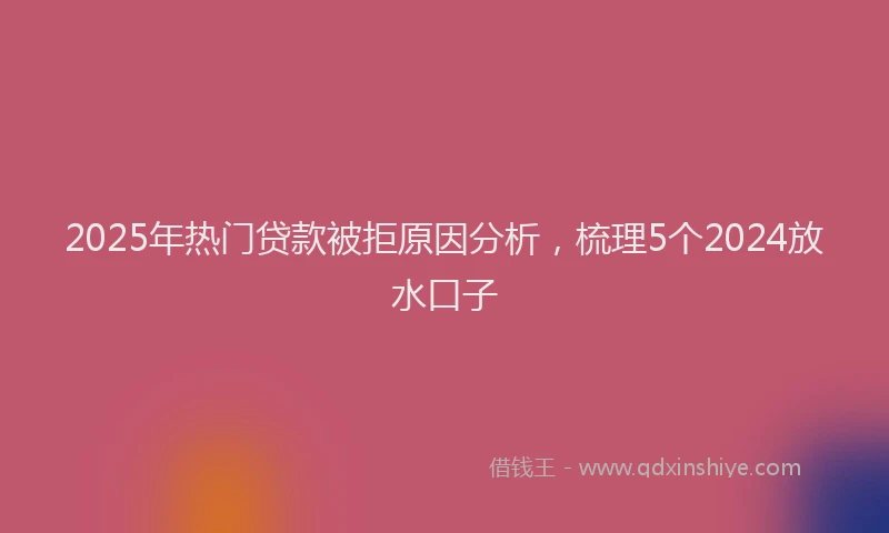 2025年热门贷款被拒原因分析，梳理5个2024放水口子
