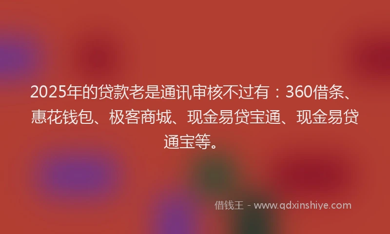 2025年的贷款老是通讯审核不过有：360借条、惠花钱包、极客商城、现金易贷宝通、现金易贷通宝等。