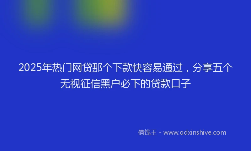2025年热门网贷那个下款快容易通过，分享五个无视征信黑户必下的贷款口子
