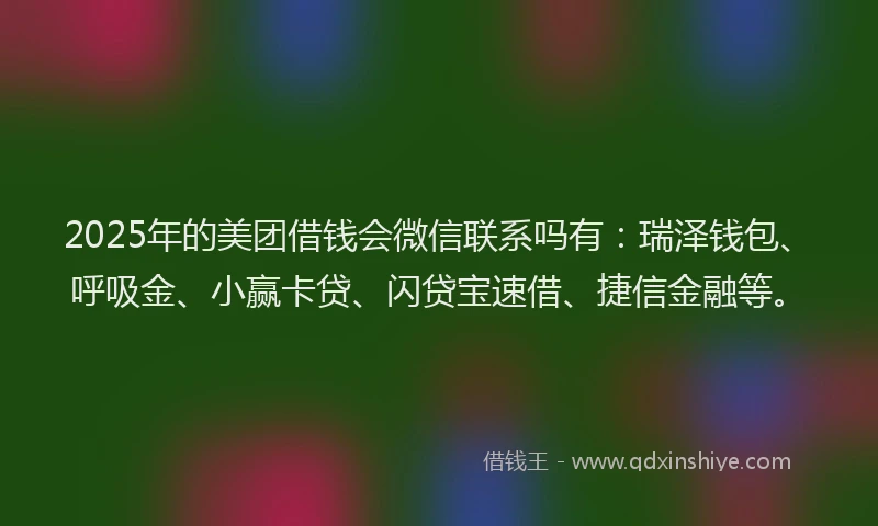 2025年的美团借钱会微信联系吗有：瑞泽钱包、呼吸金、小赢卡贷、闪贷宝速借、捷信金融等。