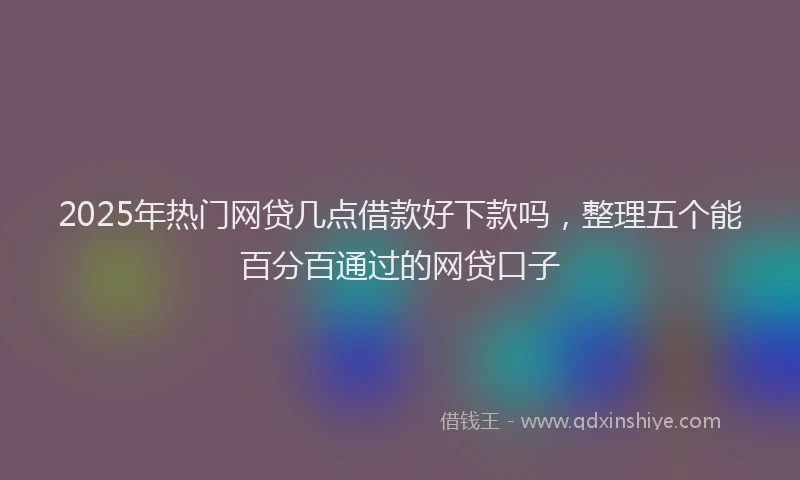 2025年热门网贷几点借款好下款吗，整理五个能百分百通过的网贷口子