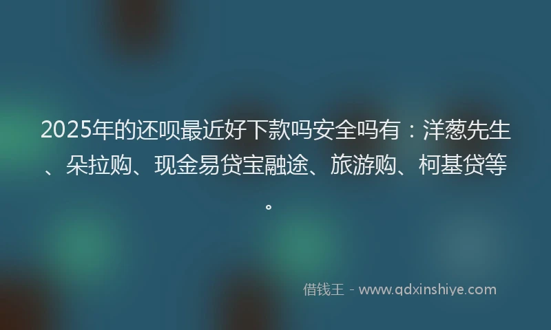 2025年的还呗最近好下款吗安全吗有：洋葱先生、朵拉购、现金易贷宝融途、旅游购、柯基贷等。