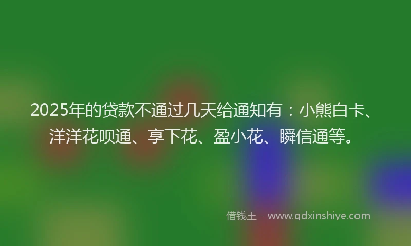 2025年的贷款不通过几天给通知有：小熊白卡、洋洋花呗通、享下花、盈小花、瞬信通等。