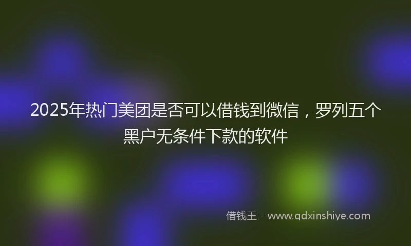 2025年热门美团是否可以借钱到微信，罗列五个黑户无条件下款的软件