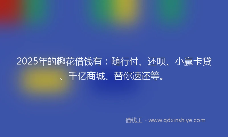 2025年的趣花借钱有：随行付、还呗、小赢卡贷、千亿商城、替你速还等。