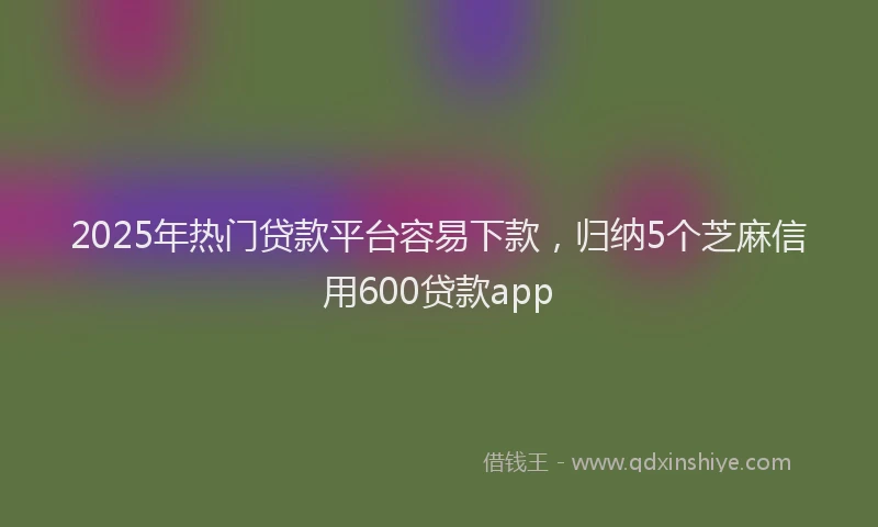 2025年热门贷款平台容易下款，归纳5个芝麻信用600贷款app