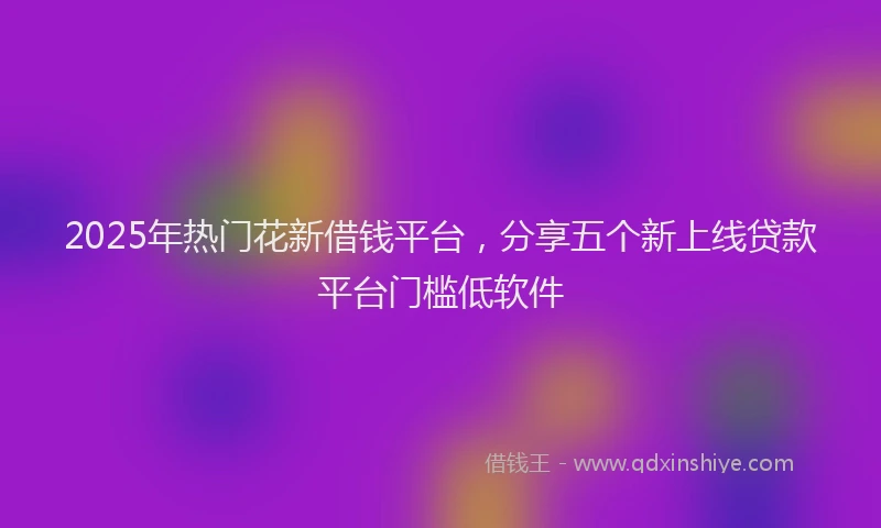 2025年热门花新借钱平台，分享五个新上线贷款平台门槛低软件