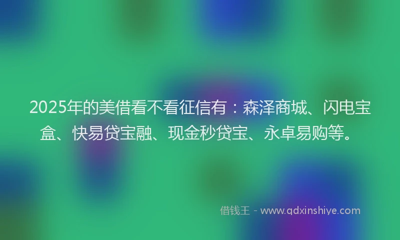 2025年的美借看不看征信有：森泽商城、闪电宝盒、快易贷宝融、现金秒贷宝、永卓易购等。