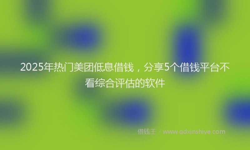 2025年热门美团低息借钱，分享5个借钱平台不看综合评估的软件