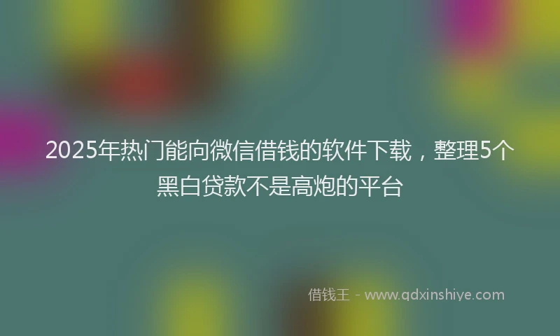 2025年热门能向微信借钱的软件下载，整理5个黑白贷款不是高炮的平台