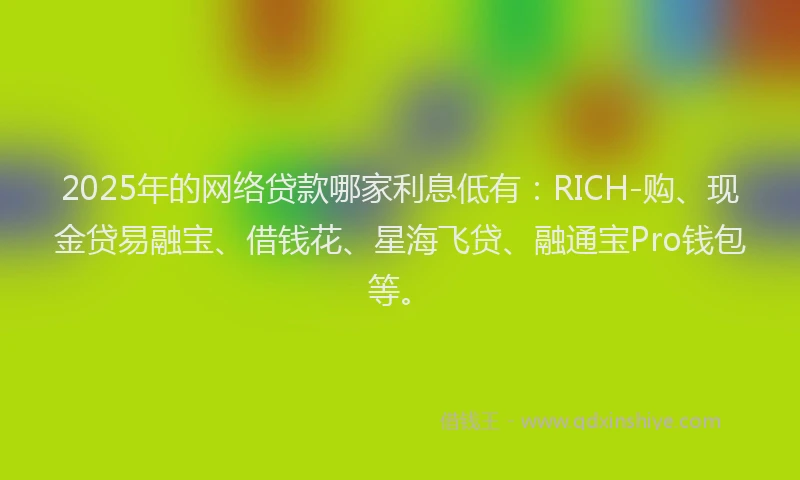 2025年的网络贷款哪家利息低有：RICH-购、现金贷易融宝、借钱花、星海飞贷、融通宝Pro钱包等。