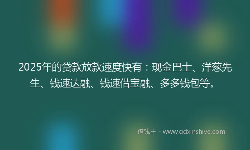 2025年的贷款放款速度快有：现金巴士、洋葱先生、钱速达融、钱速借宝融、多多钱包等。