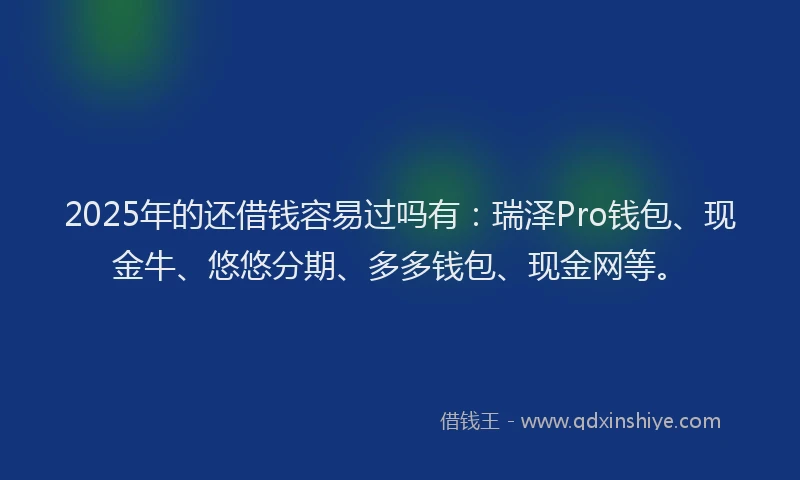 2025年的还借钱容易过吗有：瑞泽Pro钱包、现金牛、悠悠分期、多多钱包、现金网等。