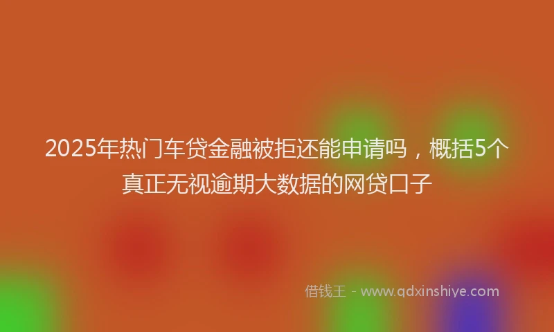 2025年热门车贷金融被拒还能申请吗，概括5个真正无视逾期大数据的网贷口子