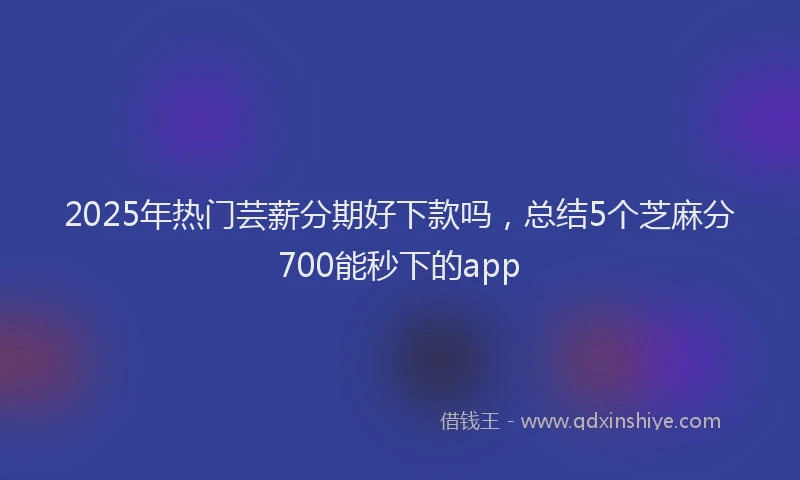 2025年热门芸薪分期好下款吗，总结5个芝麻分700能秒下的app