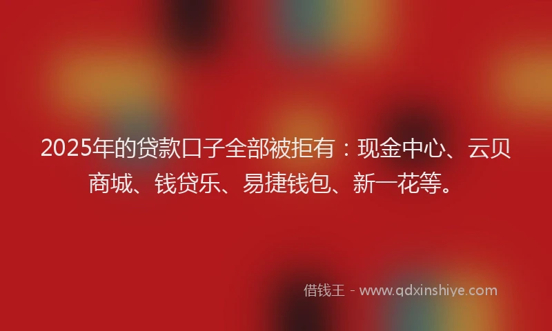 2025年的贷款口子全部被拒有：现金中心、云贝商城、钱贷乐、易捷钱包、新一花等。