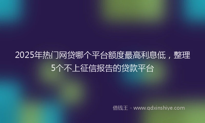 2025年热门网贷哪个平台额度最高利息低，整理5个不上征信报告的贷款平台