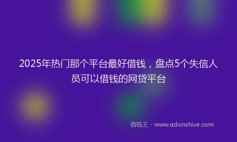 2025年热门那个平台最好借钱，盘点5个失信人员可以借钱的网贷平台
