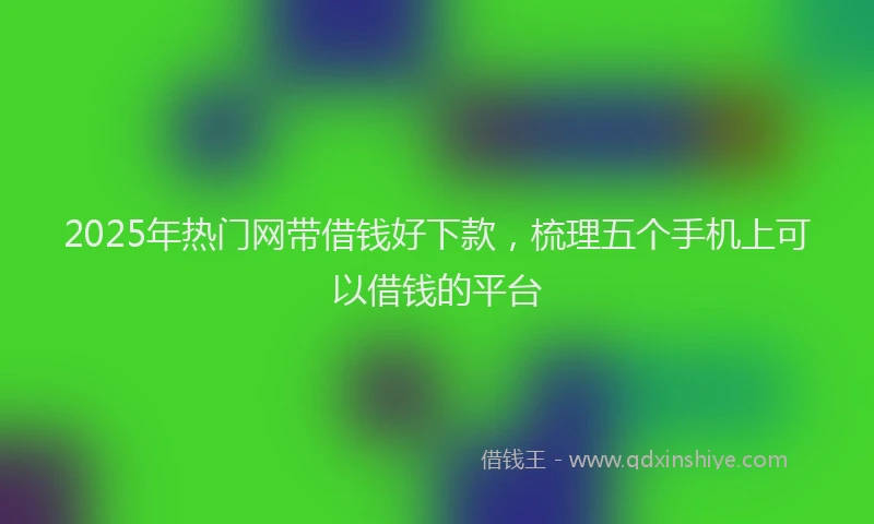 2025年热门网带借钱好下款，梳理五个手机上可以借钱的平台