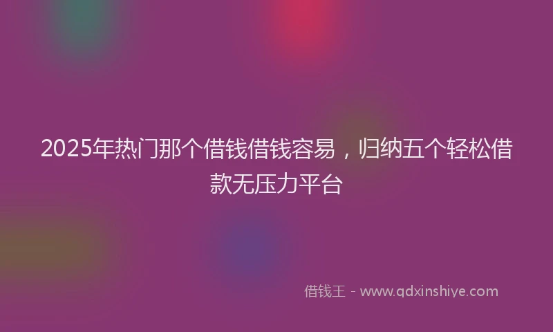 2025年热门那个借钱借钱容易，归纳五个轻松借款无压力平台
