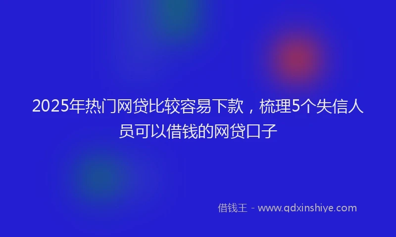 2025年热门网贷比较容易下款，梳理5个失信人员可以借钱的网贷口子