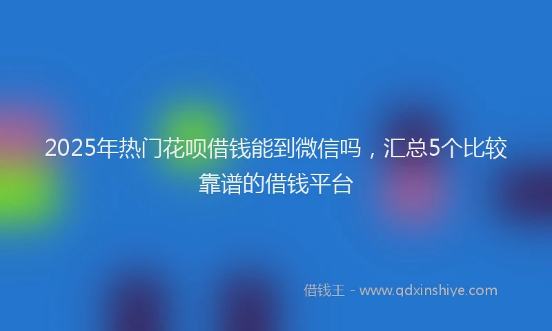 2025年热门花呗借钱能到微信吗，汇总5个比较靠谱的借钱平台