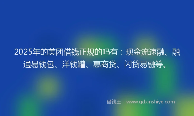 2025年的美团借钱正规的吗有：现金流速融、融通易钱包、洋钱罐、惠商贷、闪贷易融等。