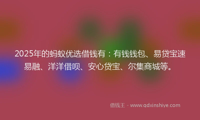 2025年的蚂蚁优选借钱有：有钱钱包、易贷宝速易融、洋洋借呗、安心贷宝、尔集商城等。