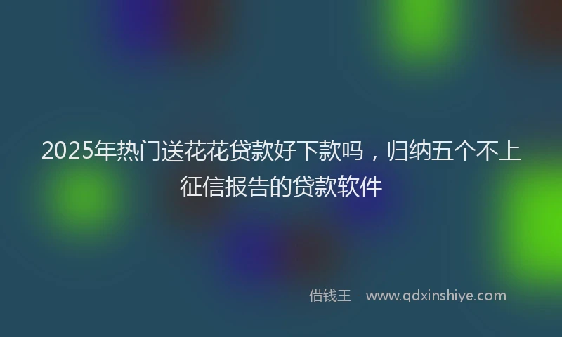 2025年热门送花花贷款好下款吗，归纳五个不上征信报告的贷款软件