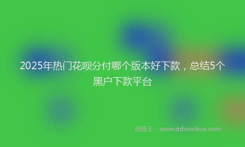 2025年热门花呗分付哪个版本好下款，总结5个黑户下款平台