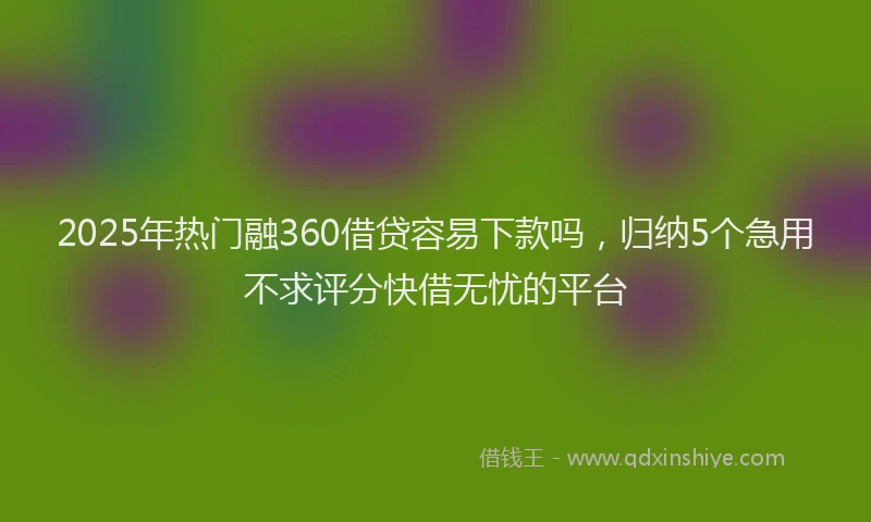 2025年热门融360借贷容易下款吗，归纳5个急用不求评分快借无忧的平台