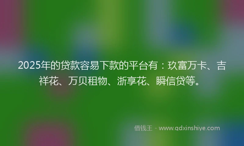 2025年的贷款容易下款的平台有：玖富万卡、吉祥花、万贝租物、浙享花、瞬信贷等。