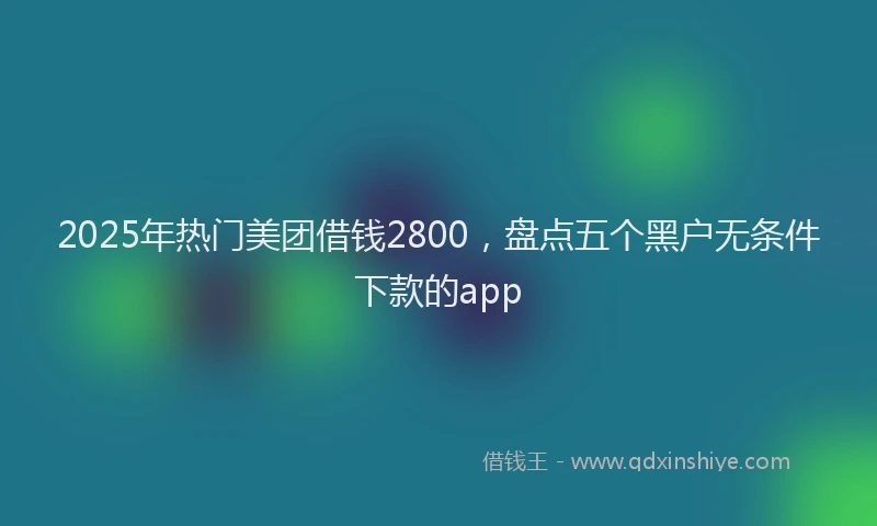 2025年热门美团借钱2800，盘点五个黑户无条件下款的app