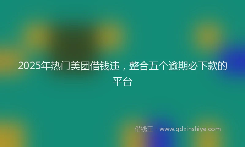 2025年热门美团借钱违，整合五个逾期必下款的平台