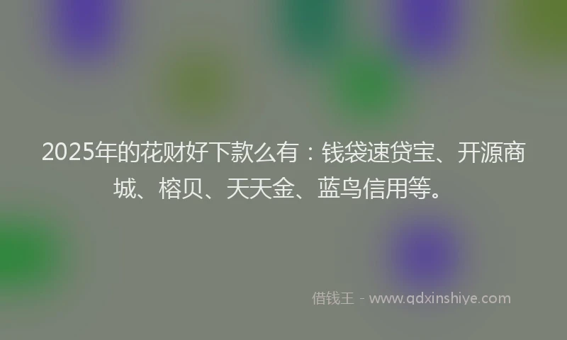 2025年的花财好下款么有：钱袋速贷宝、开源商城、榕贝、天天金、蓝鸟信用等。